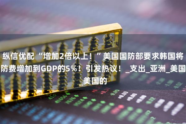 纵信优配 “增加2倍以上！”美国国防部要求韩国将国防费增加到GDP的5%！引发热议！_支出_亚洲_美国的
