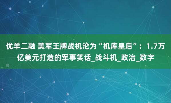 优羊二融 美军王牌战机沦为“机库皇后”：1.7万亿美元打造的军事笑话_战斗机_政治_数字
