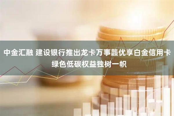 中金汇融 建设银行推出龙卡万事龘优享白金信用卡  绿色低碳权益独树一帜