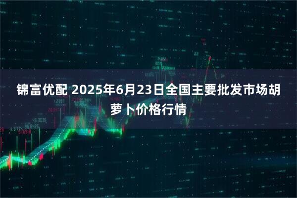 锦富优配 2025年6月23日全国主要批发市场胡萝卜价格行情