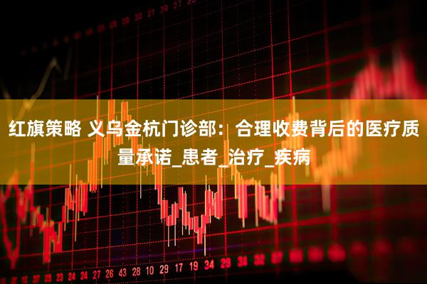 红旗策略 义乌金杭门诊部：合理收费背后的医疗质量承诺_患者_治疗_疾病