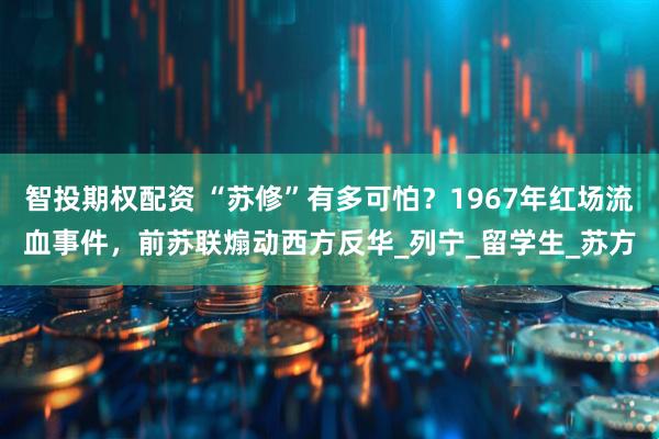 智投期权配资 “苏修”有多可怕？1967年红场流血事件，前苏联煽动西方反华_列宁_留学生_苏方