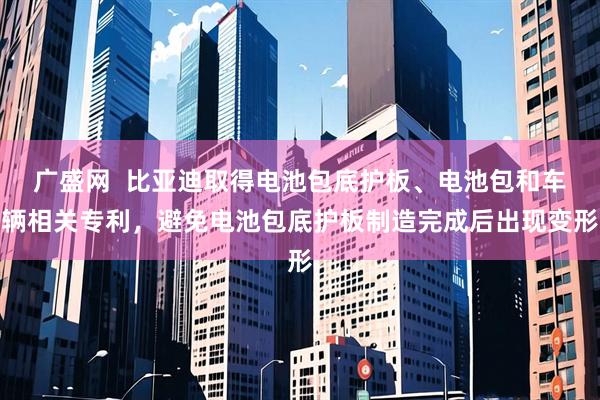 广盛网  比亚迪取得电池包底护板、电池包和车辆相关专利，避免电池包底护板制造完成后出现变形
