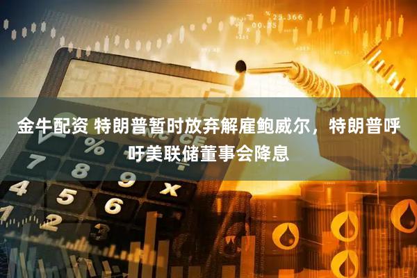 金牛配资 特朗普暂时放弃解雇鲍威尔，特朗普呼吁美联储董事会降息