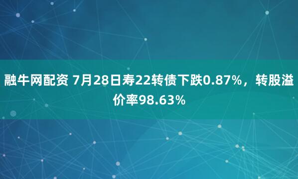 融牛网配资 7月28日寿22转债下跌0.87%，转股溢价率98.63%
