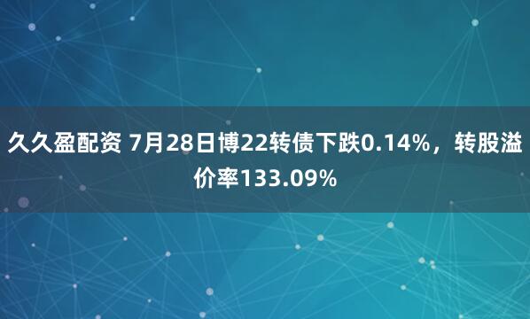 久久盈配资 7月28日博22转债下跌0.14%，转股溢价率133.09%