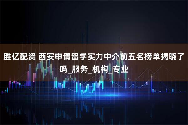 胜亿配资 西安申请留学实力中介前五名榜单揭晓了吗_服务_机构_专业