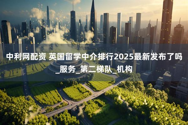 中利网配资 英国留学中介排行2025最新发布了吗_服务_第二梯队_机构