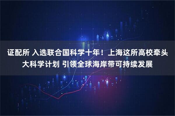 证配所 入选联合国科学十年！上海这所高校牵头大科学计划 引领全球海岸带可持续发展