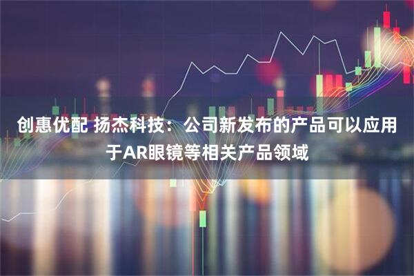 创惠优配 扬杰科技：公司新发布的产品可以应用于AR眼镜等相关产品领域