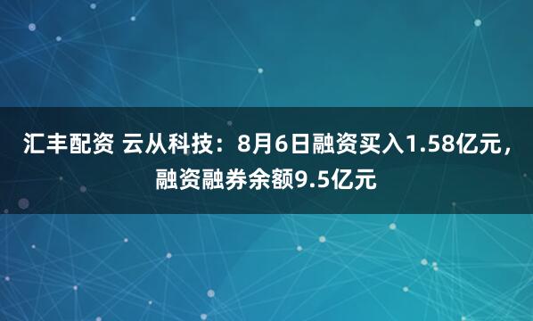 汇丰配资 云从科技：8月6日融资买入1.58亿元，融资融券余额9.5亿元