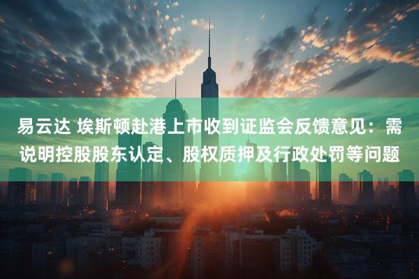 易云达 埃斯顿赴港上市收到证监会反馈意见：需说明控股股东认定、股权质押及行政处罚等问题