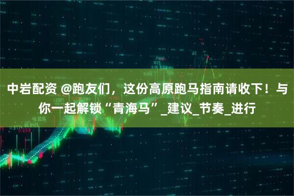 中岩配资 @跑友们，这份高原跑马指南请收下！与你一起解锁“青海马”_建议_节奏_进行