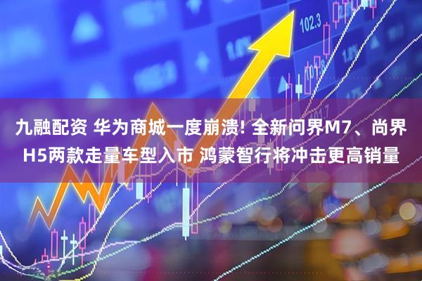 九融配资 华为商城一度崩溃! 全新问界M7、尚界H5两款走量车型入市 鸿蒙智行将冲击更高销量