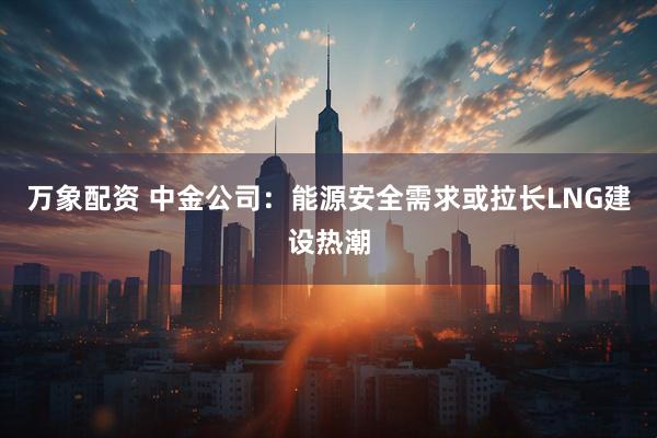 万象配资 中金公司：能源安全需求或拉长LNG建设热潮