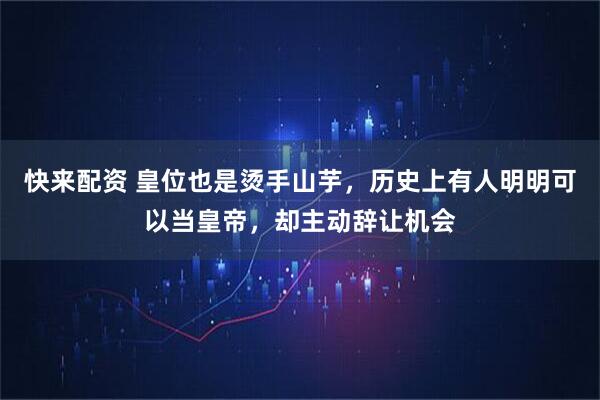 快来配资 皇位也是烫手山芋，历史上有人明明可以当皇帝，却主动辞让机会
