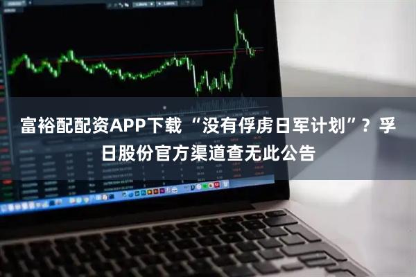 富裕配配资APP下载 “没有俘虏日军计划”？孚日股份官方渠道查无此公告