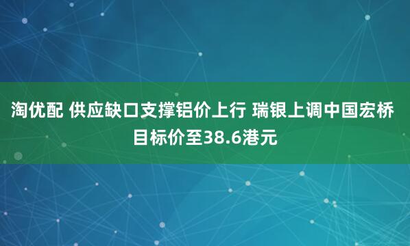 淘优配 供应缺口支撑铝价上行 瑞银上调中国宏桥 目标价至38.6港元