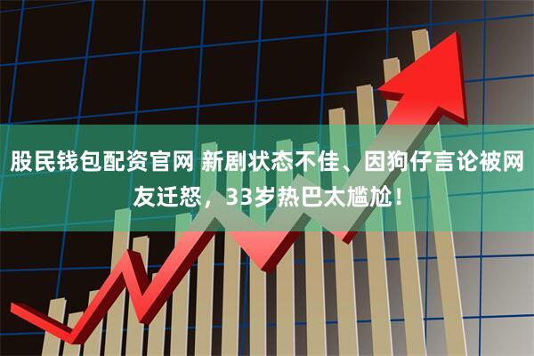 股民钱包配资官网 新剧状态不佳、因狗仔言论被网友迁怒，33岁热巴太尴尬！