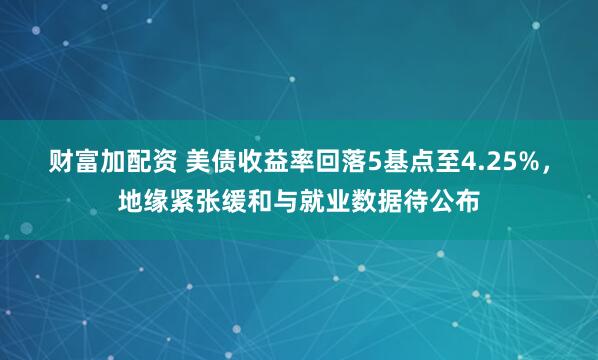 财富加配资 美债收益率回落5基点至4.25%，地缘紧张缓和与就业数据待公布