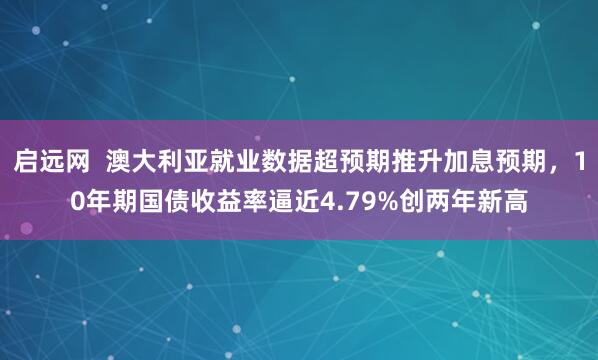 启远网  澳大利亚就业数据超预期推升加息预期，10年期国债收益率逼近4.79%创两年新高