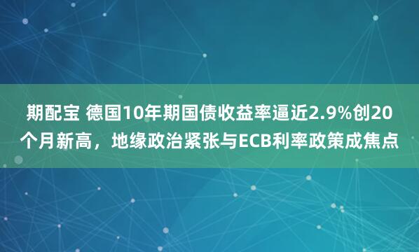 期配宝 德国10年期国债收益率逼近2.9%创20个月新高，地缘政治紧张与ECB利率政策成焦点
