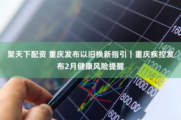 聚天下配资 重庆发布以旧换新指引｜重庆疾控发布2月健康风险提醒