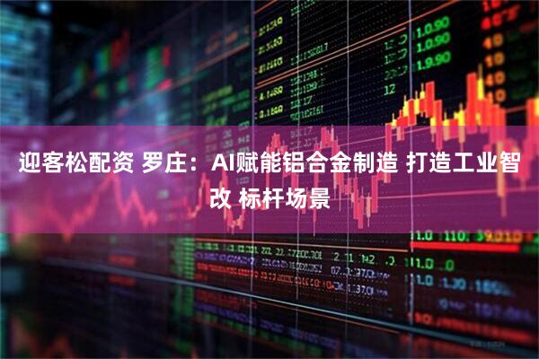 迎客松配资 罗庄：AI赋能铝合金制造 打造工业智改 标杆场景