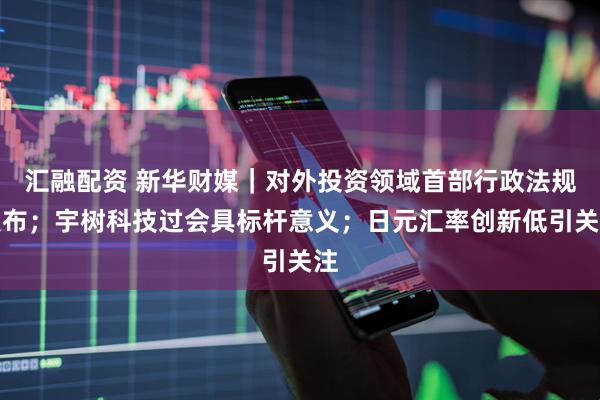 汇融配资 新华财媒｜对外投资领域首部行政法规发布；宇树科技过会具标杆意义；日元汇率创新低引关注